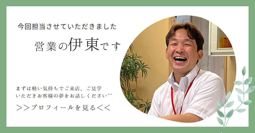 今回担当させていただきました営業の伊東です。まずは軽い気持ちでご来店、ご見学 いただきお客様の夢をお話しください！プロフィールを見る